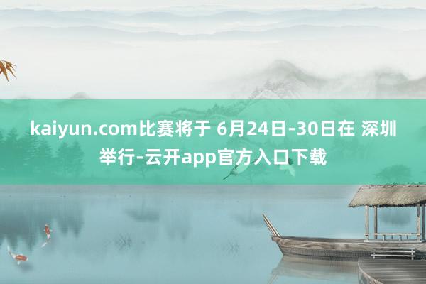 kaiyun.com比赛将于 6月24日-30日在 深圳举行-云开app官方入口下载