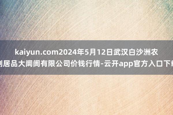 kaiyun.com2024年5月12日武汉白沙洲农副居品大阛阓有限公司价钱行情-云开app官方入口下载