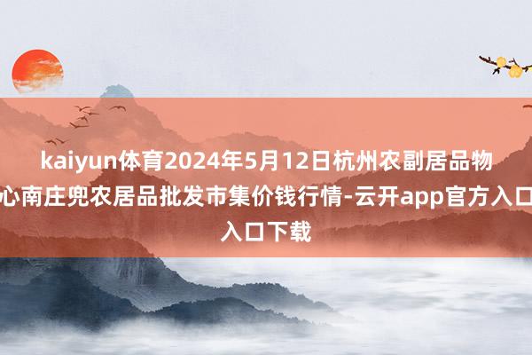 kaiyun体育2024年5月12日杭州农副居品物流中心南庄兜农居品批发市集价钱行情-云开app官方入口下载