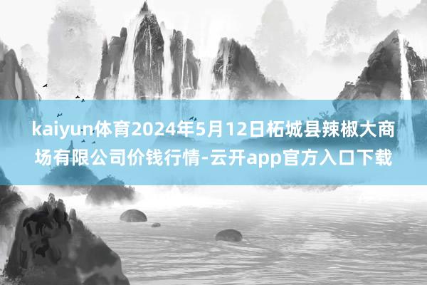 kaiyun体育2024年5月12日柘城县辣椒大商场有限公司价钱行情-云开app官方入口下载