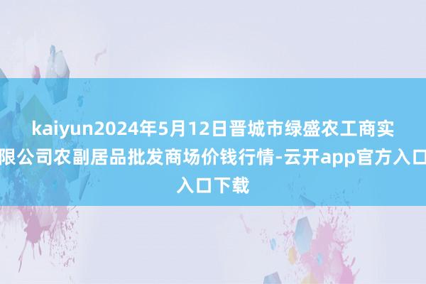 kaiyun2024年5月12日晋城市绿盛农工商实业有限公司农副居品批发商场价钱行情-云开app官方入口下载