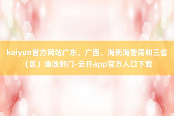 kaiyun官方网站广东、广西、海南海警局和三省（区）渔政部门-云开app官方入口下载