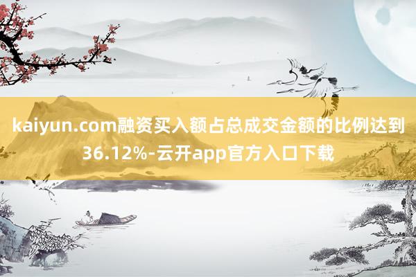 kaiyun.com融资买入额占总成交金额的比例达到36.12%-云开app官方入口下载