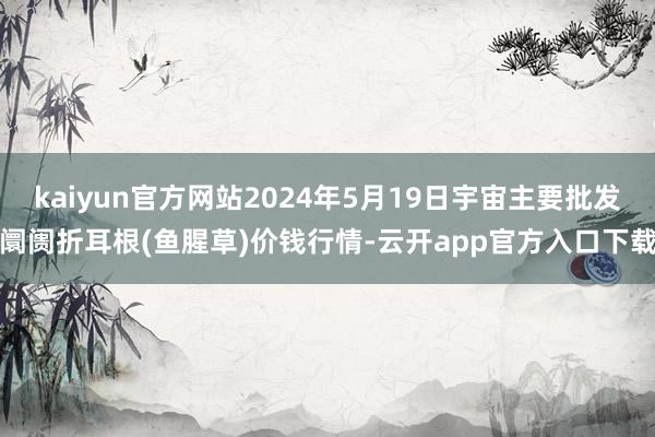 kaiyun官方网站2024年5月19日宇宙主要批发阛阓折耳根(鱼腥草)价钱行情-云开app官方入口下载