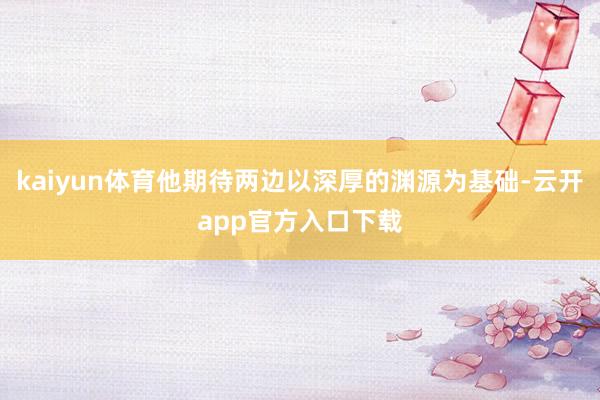 kaiyun体育他期待两边以深厚的渊源为基础-云开app官方入口下载