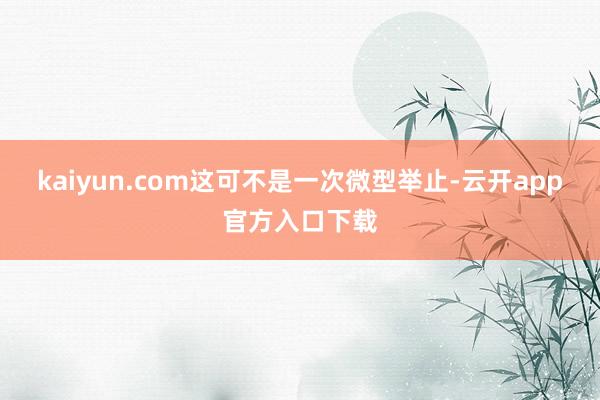 kaiyun.com这可不是一次微型举止-云开app官方入口下载