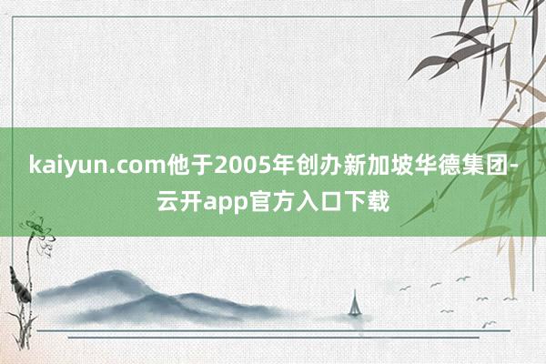 kaiyun.com他于2005年创办新加坡华德集团-云开app官方入口下载