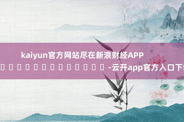 kaiyun官方网站尽在新浪财经APP            													-云开app官方入口下载