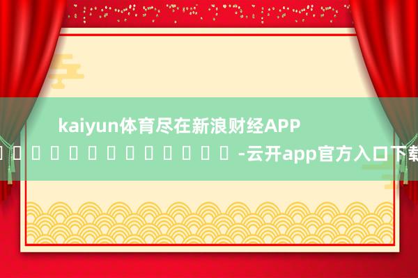 kaiyun体育尽在新浪财经APP            													-云开app官方入口下载