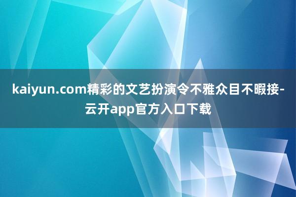 kaiyun.com精彩的文艺扮演令不雅众目不暇接-云开app官方入口下载