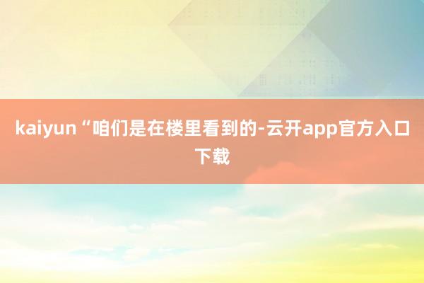 kaiyun“咱们是在楼里看到的-云开app官方入口下载