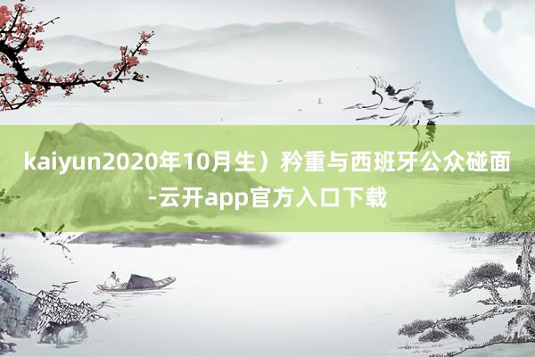 kaiyun2020年10月生）矜重与西班牙公众碰面-云开app官方入口下载