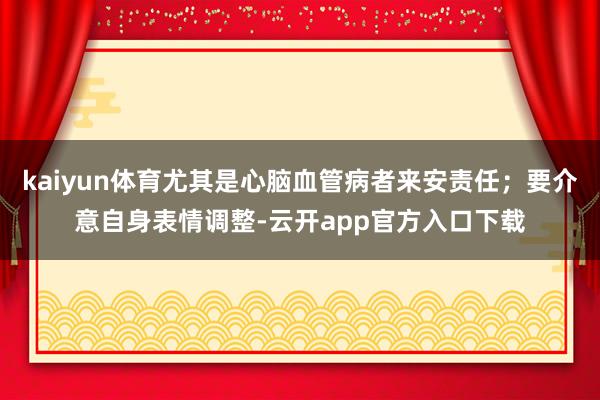 kaiyun体育尤其是心脑血管病者来安责任；要介意自身表情调整-云开app官方入口下载