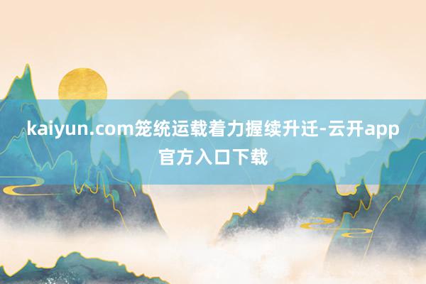 kaiyun.com笼统运载着力握续升迁-云开app官方入口下载