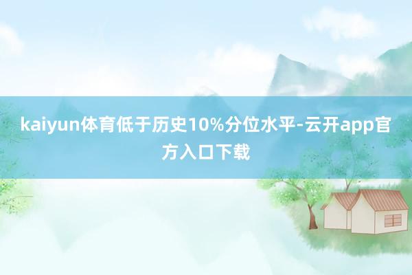 kaiyun体育低于历史10%分位水平-云开app官方入口下载