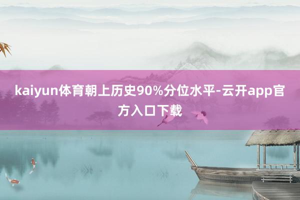 kaiyun体育朝上历史90%分位水平-云开app官方入口下载