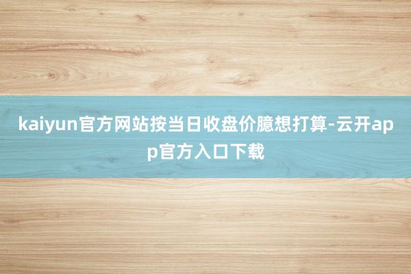 kaiyun官方网站按当日收盘价臆想打算-云开app官方入口下载