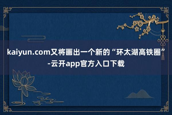 kaiyun.com又将画出一个新的“环太湖高铁圈”-云开app官方入口下载