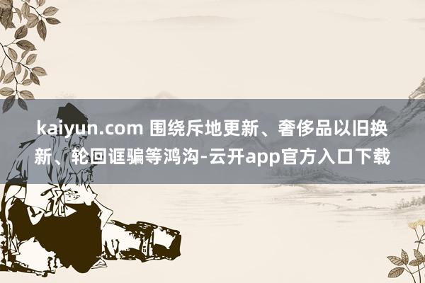 kaiyun.com 　　围绕斥地更新、奢侈品以旧换新、轮回诓骗等鸿沟-云开app官方入口下载