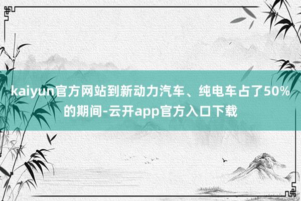 kaiyun官方网站到新动力汽车、纯电车占了50%的期间-云开app官方入口下载