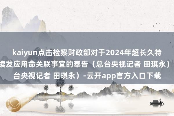 kaiyun点击检察财政部对于2024年超长久特地国债（二期）第一次续发应用命关联事宜的奉告（总台央视记者 田琪永）-云开app官方入口下载