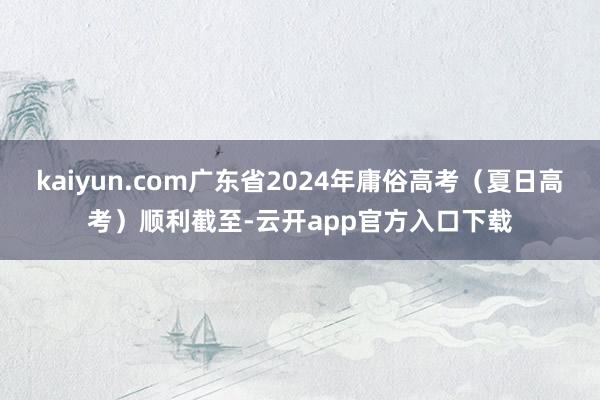 kaiyun.com广东省2024年庸俗高考（夏日高考）顺利截至-云开app官方入口下载