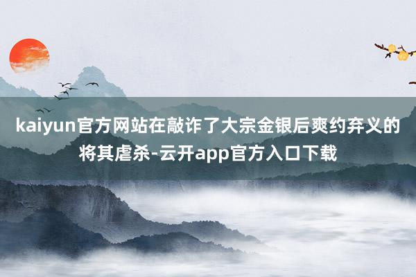 kaiyun官方网站在敲诈了大宗金银后爽约弃义的将其虐杀-云开app官方入口下载