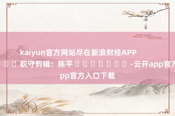 kaiyun官方网站尽在新浪财经APP            						职守剪辑：陈平 							-云开app官方入口下载