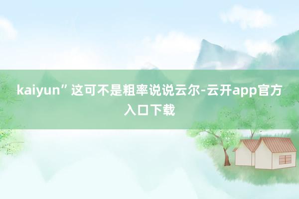 kaiyun”这可不是粗率说说云尔-云开app官方入口下载