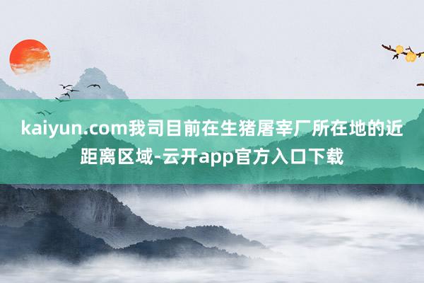 kaiyun.com我司目前在生猪屠宰厂所在地的近距离区域-云开app官方入口下载