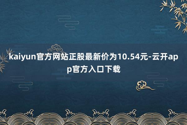 kaiyun官方网站正股最新价为10.54元-云开app官方入口下载