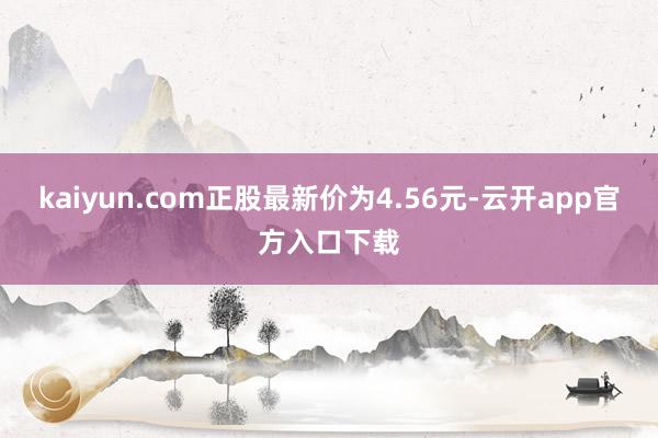 kaiyun.com正股最新价为4.56元-云开app官方入口下载