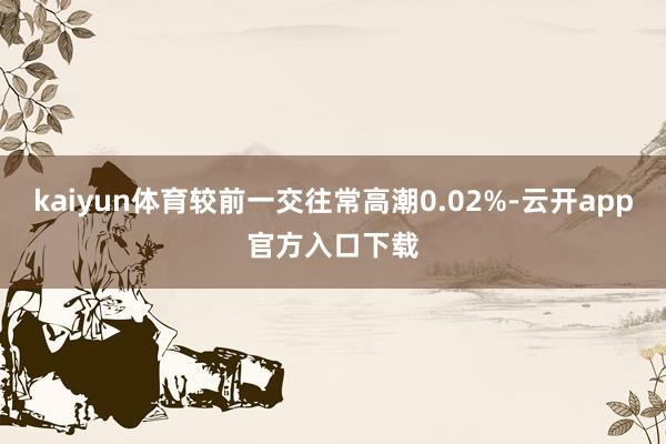 kaiyun体育较前一交往常高潮0.02%-云开app官方入口下载