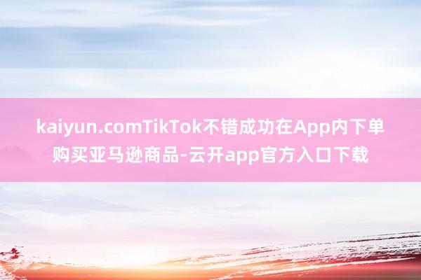 kaiyun.comTikTok不错成功在App内下单购买亚马逊商品-云开app官方入口下载