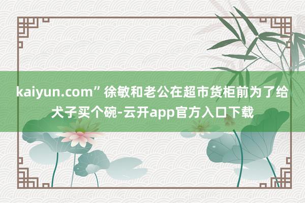 kaiyun.com”徐敏和老公在超市货柜前为了给犬子买个碗-云开app官方入口下载