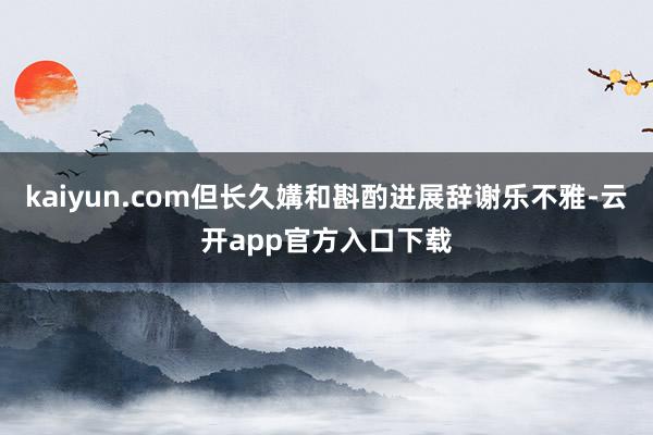 kaiyun.com但长久媾和斟酌进展辞谢乐不雅-云开app官方入口下载