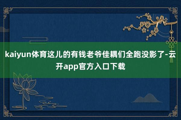 kaiyun体育这儿的有钱老爷佳耦们全跑没影了-云开app官方入口下载