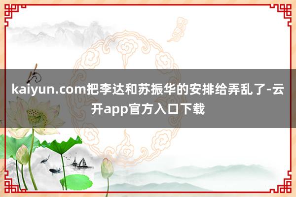 kaiyun.com把李达和苏振华的安排给弄乱了-云开app官方入口下载