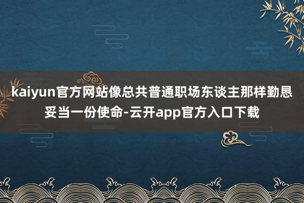 kaiyun官方网站像总共普通职场东谈主那样勤恳妥当一份使命-云开app官方入口下载