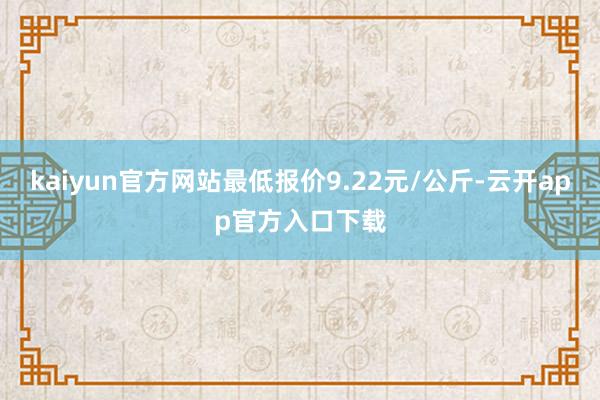 kaiyun官方网站最低报价9.22元/公斤-云开app官方入口下载