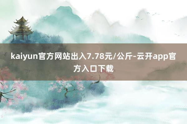 kaiyun官方网站出入7.78元/公斤-云开app官方入口下载