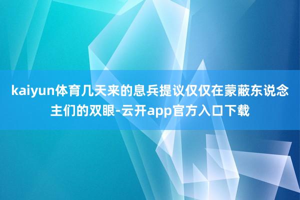 kaiyun体育几天来的息兵提议仅仅在蒙蔽东说念主们的双眼-云开app官方入口下载