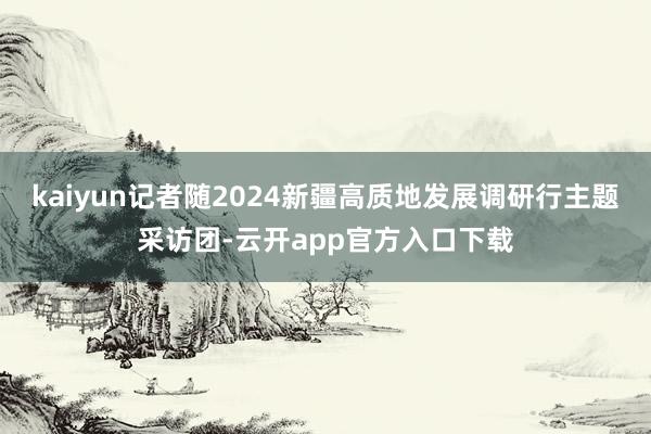 kaiyun记者随2024新疆高质地发展调研行主题采访团-云开app官方入口下载