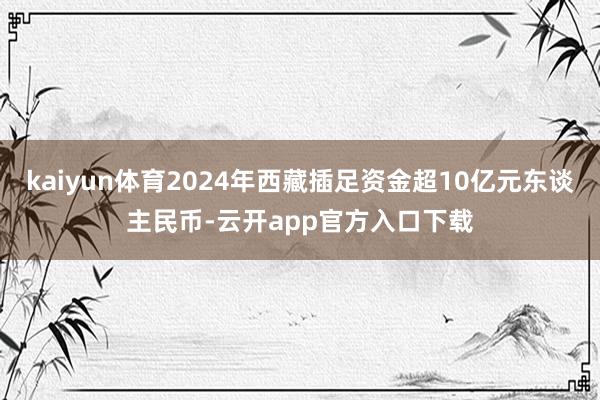 kaiyun体育2024年西藏插足资金超10亿元东谈主民币-云开app官方入口下载