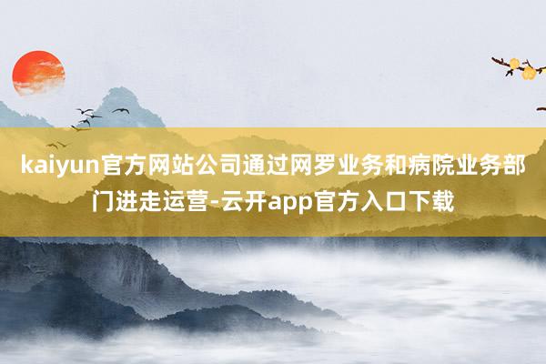 kaiyun官方网站公司通过网罗业务和病院业务部门进走运营-云开app官方入口下载