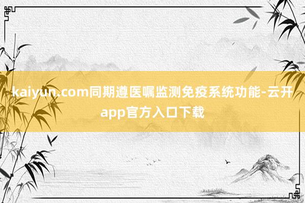 kaiyun.com同期遵医嘱监测免疫系统功能-云开app官方入口下载