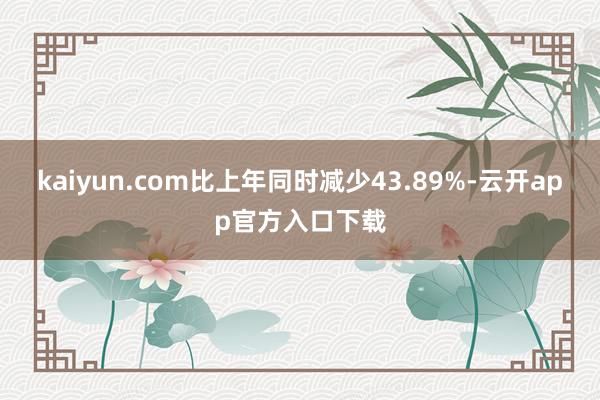 kaiyun.com比上年同时减少43.89%-云开app官方入口下载