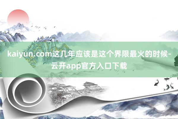 kaiyun.com这几年应该是这个界限最火的时候-云开app官方入口下载