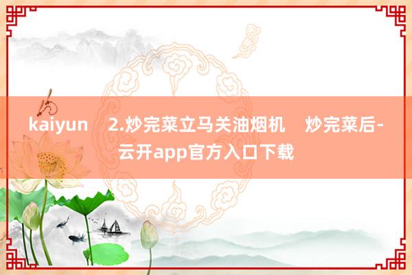 kaiyun    2.炒完菜立马关油烟机    炒完菜后-云开app官方入口下载