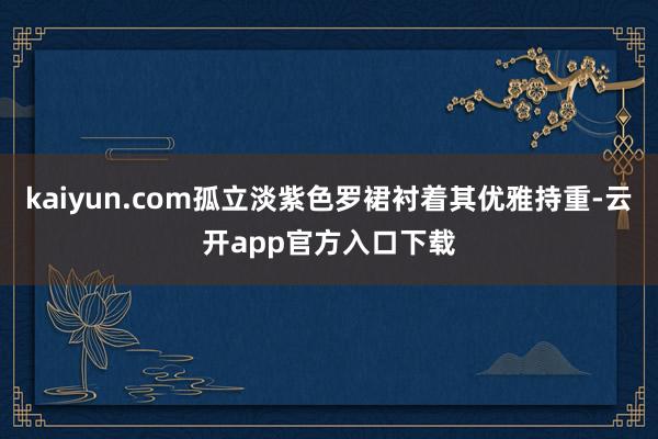 kaiyun.com孤立淡紫色罗裙衬着其优雅持重-云开app官方入口下载